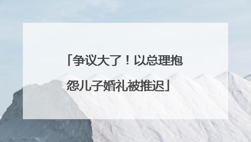 争议大了！以总理抱怨儿子婚礼被推迟