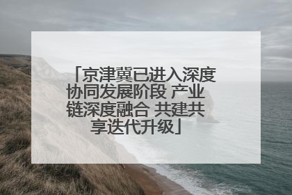 京津冀已进入深度协同发展阶段 产业链深度融合 共建共享迭代升级