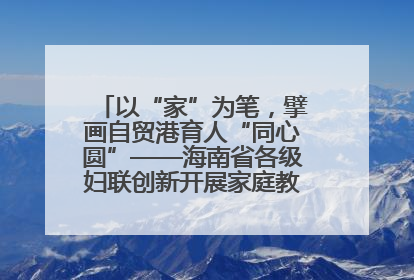 以“家”为笔，擘画自贸港育人“同心圆”——海南省各级妇联创新开展家庭教育宣传周活动