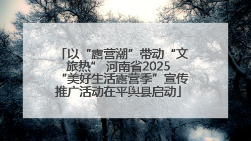 以“露营潮”带动“文旅热” 河南省2025“美好生活露营季”宣传推广活动在平舆县启动