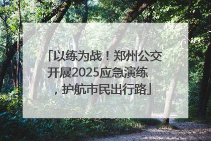 以练为战！郑州公交开展2025应急演练，护航市民出行路