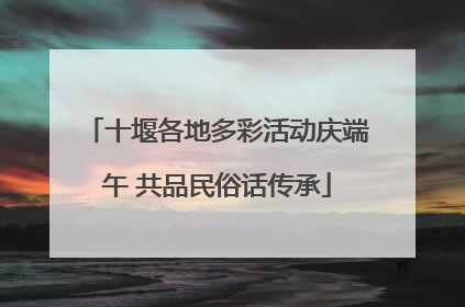 十堰各地多彩活动庆端午 共品民俗话传承