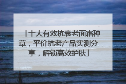 十大有效抗衰老面霜种草，平价抗老产品实测分享，解锁高效护肤