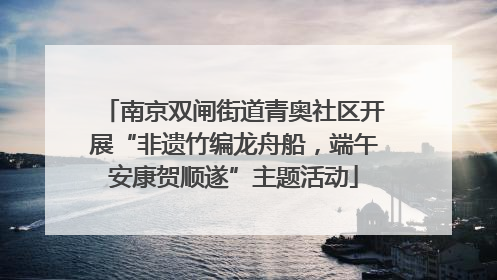 南京双闸街道青奥社区开展“非遗竹编龙舟船，端午安康贺顺遂”主题活动