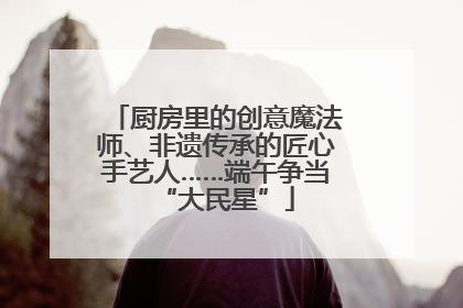 厨房里的创意魔法师、非遗传承的匠心手艺人……端午争当“大民星”