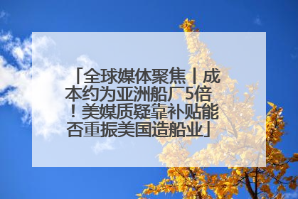 全球媒体聚焦丨成本约为亚洲船厂5倍！美媒质疑靠补贴能否重振美国造船业