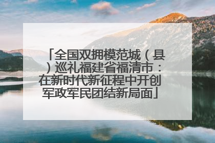 全国双拥模范城（县）巡礼福建省福清市：在新时代新征程中开创军政军民团结新局面