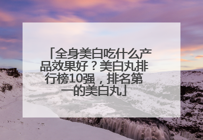 全身美白吃什么产品效果好？美白丸排行榜10强，排名第一的美白丸