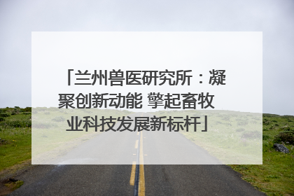 兰州兽医研究所：凝聚创新动能 擎起畜牧业科技发展新标杆