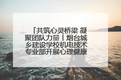 共筑心灵桥梁 凝聚团队力量丨烟台城乡建设学校机电技术专业部开展心理健康讲座及团辅活动