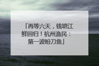 再等六天，钱塘江鲜回归！杭州渔民：第一波盼刀鱼