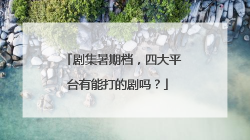 剧集暑期档，四大平台有能打的剧吗？