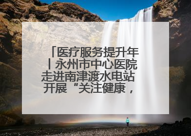 医疗服务提升年丨永州市中心医院走进南津渡水电站开展“关注健康，远离疾病”主题健康促进活动