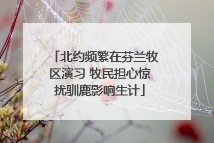北约频繁在芬兰牧区演习 牧民担心惊扰驯鹿影响生计