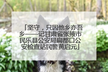 坚守，只因他乡亦吾乡——记甘肃省张掖市民乐县公安局扁都口公安检查站民警黄启元