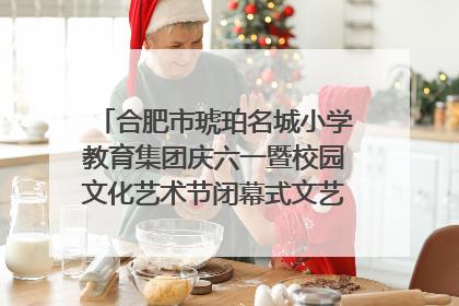 合肥市琥珀名城小学教育集团庆六一暨校园文化艺术节闭幕式文艺汇演圆满举行