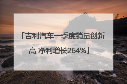 吉利汽车一季度销量创新高 净利增长264%
