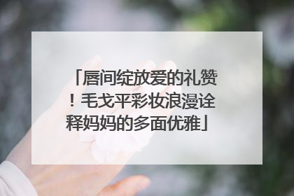 唇间绽放爱的礼赞！毛戈平彩妆浪漫诠释妈妈的多面优雅