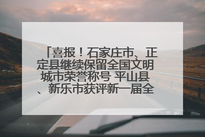 喜报！石家庄市、正定县继续保留全国文明城市荣誉称号 平山县、新乐市获评新一届全国文明城市