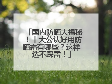 国内防晒大揭秘！十大公认好用防晒霜有哪些？这样选不踩雷！