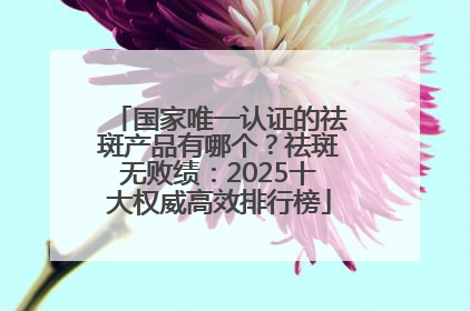 国家唯一认证的祛斑产品有哪个？祛斑无败绩：2025十大权威高效排行榜