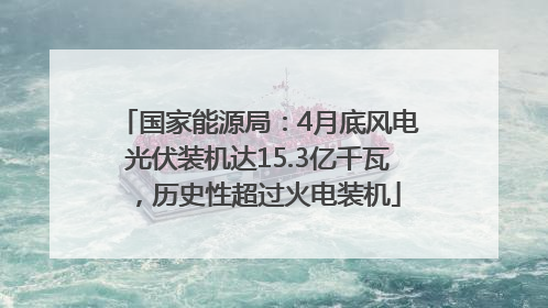 国家能源局：4月底风电光伏装机达15.3亿千瓦，历史性超过火电装机