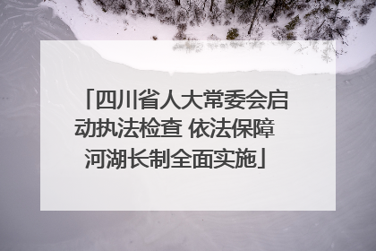 四川省人大常委会启动执法检查 依法保障河湖长制全面实施