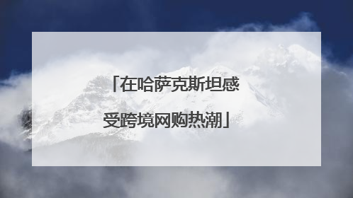 在哈萨克斯坦感受跨境网购热潮