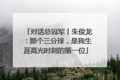 对话总冠军丨朱俊龙：那个三分球，是我生涯高光时刻的第一位