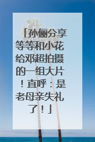 孙俪分享等等和小花给邓超拍摄的一组大片！直呼：是老母亲失礼了！