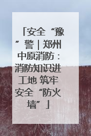 安全“豫”警｜郑州中原消防：消防知识进工地 筑牢安全“防火墙”