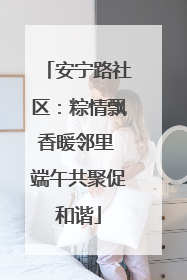 安宁路社区：粽情飘香暖邻里 端午共聚促和谐