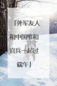 外军友人和中国维和官兵一起过端午