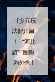 多元玩法促升温！“河北游”圈粉海外客