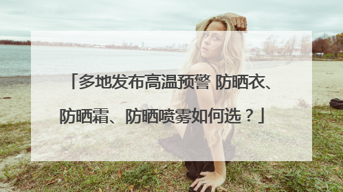 多地发布高温预警 防晒衣、防晒霜、防晒喷雾如何选？