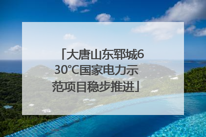 大唐山东郓城630℃国家电力示范项目稳步推进