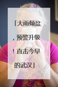 大雨倾盆，预警升级！直击今早的武汉