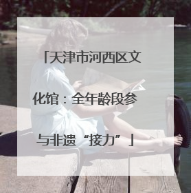 天津市河西区文化馆：全年龄段参与非遗“接力”