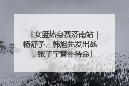 女篮热身赛济南站｜杨舒予、韩旭先发出战，张子宇替补待命