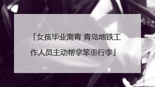 女孩毕业离青 青岛地铁工作人员主动帮拿笨重行李