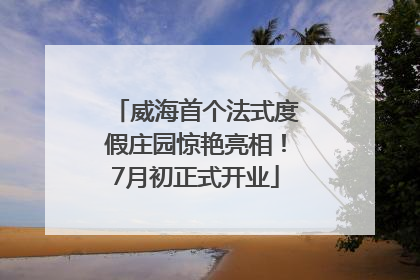 威海首个法式度假庄园惊艳亮相！7月初正式开业