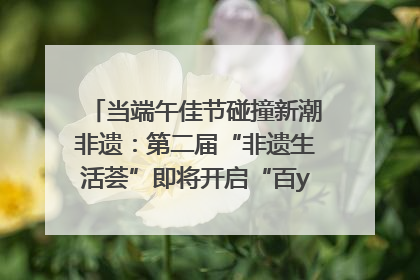当端午佳节碰撞新潮非遗：第二届“非遗生活荟”即将开启“百young”新章