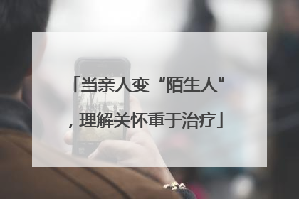 当亲人变“陌生人”，理解关怀重于治疗