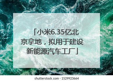 小米6.35亿北京拿地，拟用于建设新能源汽车工厂