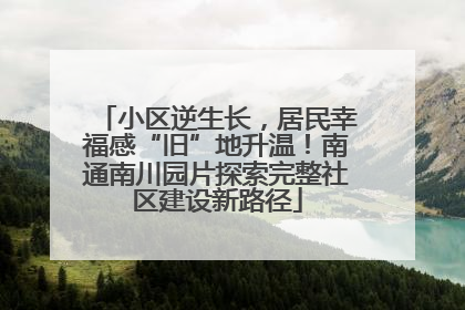 小区逆生长，居民幸福感“旧”地升温！南通南川园片探索完整社区建设新路径