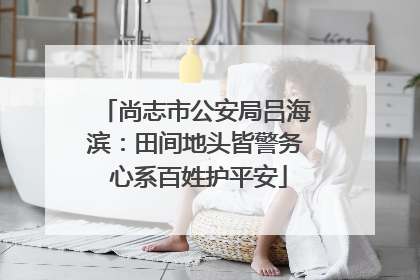 尚志市公安局吕海滨：田间地头皆警务 心系百姓护平安