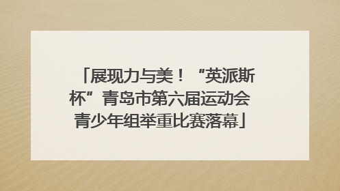 展现力与美！“英派斯杯”青岛市第六届运动会青少年组举重比赛落幕