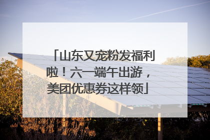 山东又宠粉发福利啦！六一端午出游，美团优惠券这样领