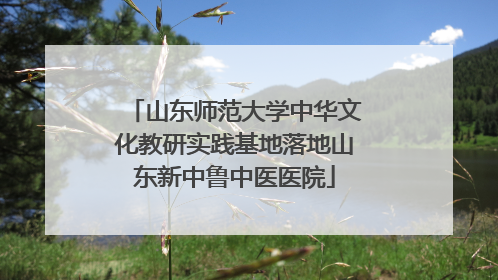 山东师范大学中华文化教研实践基地落地山东新中鲁中医医院