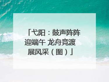 弋阳：鼓声阵阵迎端午 龙舟竞渡展风采（图）